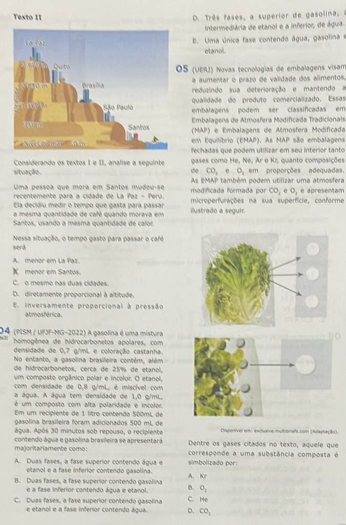 Texto II D. Três fases, a superior de gasolina, a
intermediária de etanol e a inferior, de água.
E. Uma única fase contendo água, gasolina e
etanol.
5 (UERJ) Novas tecnologias de embalagens vísam
a aumentar o prazo de validade dos alimentos,
reduzindo sua deterioração e mantendo a
qualidade do produto comercializado. Essas
embalagens podem ser classificadas em
Embalagens de Atmosfera Modificada Tradicionais
(MAP) e Embalagens de Atmosfera Modíficada
em Equilíbrio (EMAP). As MAP são embalagens
fechadas que podem utilizar em seu interior tanto
Considerando os textos 1 e II, analise a seguinte gases como He, Ne, Ar e Kr; quanto composições
de
situação. CO_2 e O_2 em proporções adequadas.
As EMAP também podem utilizar uma atmosfera
Uma pessoa que mora em Santos mudou-se modificada formada por CO_2 e O_2 e apresentam
recentemente para a cidade de La Paz = Peru. microperfurações na sua superfície, conforme
Ela decidiu medir o tempo que gasta para passar ilustrado a seguir.
a mesma quantidade de café quando morava em
Santos, usando a mesma quantidade de calor.
Nessa situação, o tempo gasto para passar o café
será
A. menor em La Paz.
menor em Santos.
C. o mesmo nas duas cidades.
D. diretamente proporcional à altitude.
E. inversamente proporcional à pressão
atmosférica.
04 (PISM / UFJF-MG-2022) A gasolina é uma mistura
631 homogênea de hidrocarbonetos apolares, com
densidade de 0,7 g/mL e coloração castanha.
No entanto, a gasolina brasileira contém, além
de hidrocarbonetos, cerca de 25% de etanol,
um composto orgânico polar e incolor. O etanol,
com densidade de 0,8 g/mL, é miscível com
a água. A água tem densidade de 1,0 g/mL,
é um composto com alta polaridade e incolor.
Em um recipiente de 1 lítro contendo 500mL de
gasolina brasíleira foram adicionados 500 mL de
água. Após 30 minutos sob repouso, o recipiente Disponível em: exclusive.multibriefs.com (Adaptação).
contendo água e gasolina brasileira se apresentará Dentre os gases citados no texto, aquele que
majoritariamente como: corresponde a uma substância composta é
A. Duas fases, a fase superior contendo água e simbolizado por:
etanol e a fase inferior contendo gasolina.
B. Duas fases, a fase superior contendo gasolina A. Kr
e a fase inferior contendo água e etanol. B. O_2
C. Duas fases, a fase superior contendo gasolina C. He
e etanol e a fase inferior contendo água. D、 CO_2