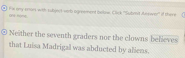 Fix any errors with subject-verb agreement below. Click 'Submit Answer" if there 
are none. 
Neither the seventh graders nor the clowns believes 
that Luisa Madrigal was abducted by aliens.