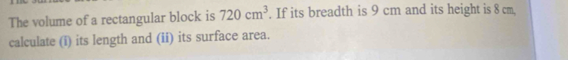 The volume of a rectangular block is 720cm^3. If its breadth is 9 cm and its height is 8 cm, 
calculate (i) its length and (ii) its surface area.