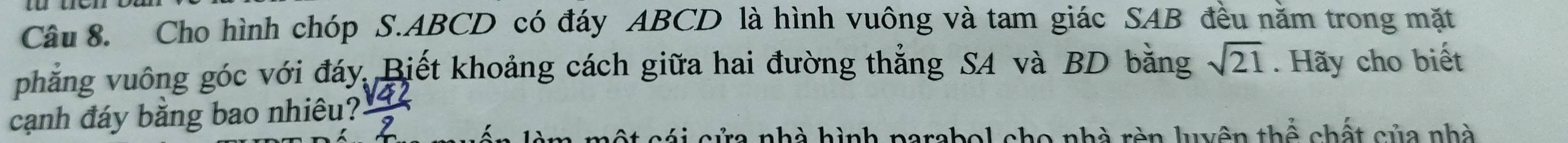 Cho hình chóp S. ABCD có đáy ABCD là hình vuông và tam giác SAB đều năm trong mặt 
phẳng vuông góc với đáy. Biết khoảng cách giữa hai đường thẳng SA và BD bằng sqrt(21). Hãy cho biết 
cạnh đáy bằng bao nhiêu?
c c á i cửa nhà hình parabol cho nhà rèn luyên th widehat O chất của nhà