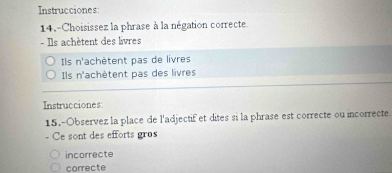 Instrucciones:
14.-Choisissez la phrase à la négation correcte.
- Ils achètent des livres
Ils n' achètent pas de livres
Ils n^1 achètent pas des livres
Instrucciones:
15.-Observez la place de l'adjectif et dites si la phrase est correcte ou incorrecte.
- Ce sont des efforts gros
incorrecte
correcte