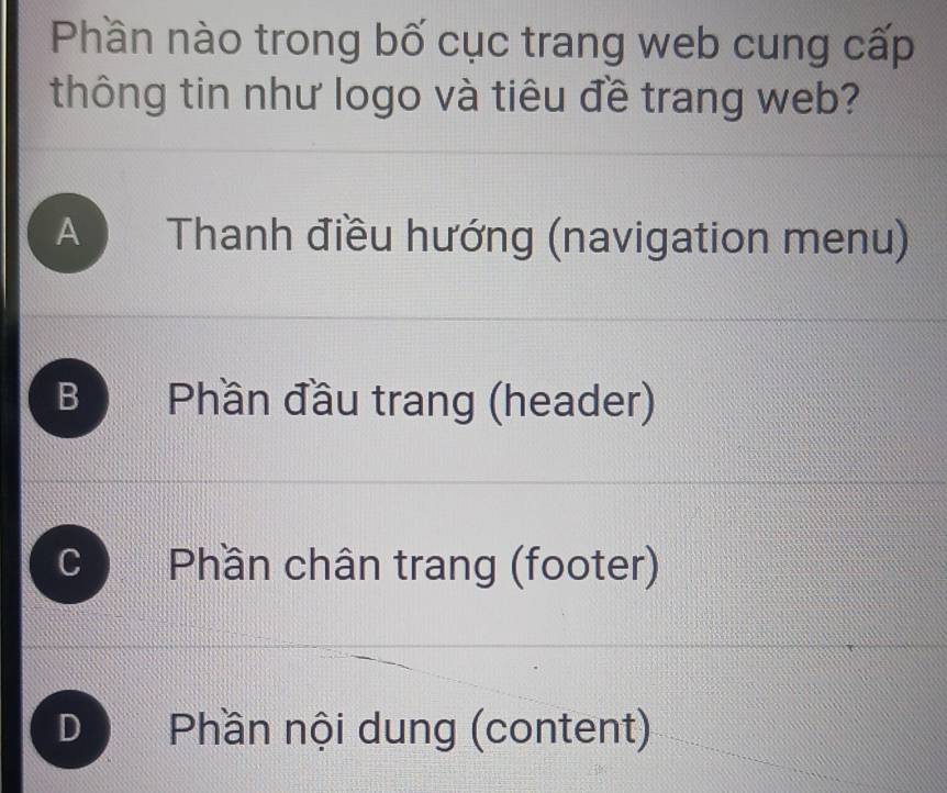 Phần nào trong bố cục trang web cung cấp
thông tin như logo và tiêu đề trang web?
A ) Thanh điều hướng (navigation menu)
B) Phần đầu trang (header)
C Phần chân trang (footer)
D  Phần nội dung (content)