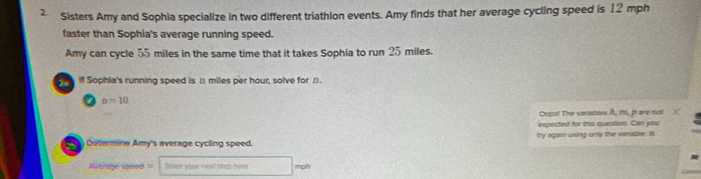 Sisters Amy and Sophia specialize in two different triathlon events. Amy finds that her average cycling speed is 12 mph
faster than Sophia's average running speed. 
Amy can cycle 55 miles in the same time that it takes Sophia to run 25 miles. 
If Sophia's running speed is 21 miles per hour, solve for 21.
n=10
Oops! The varables , m, pare not 
expected for this question. Can you 
) Determine Amy's average cycling speed. try again using only the vanable. I 
Average speed= Bxner your next step here mph