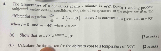 The temperature of a hot object at time t minutes is m°C. During a cooling process 
subjected under certain conditions, the, rate of temperature of the object satisfies the 
differential equation  dm/dt =-k(m-30°) , where k is constant. It is given that m=95°
when t=0 and m=40° when t=2ln 3. 
(a) Show that m=65°e^(-0.85189t)+30°. 
[7 marks] 
(b) Calculate the time taken for the object to cool to a temperature of 35°C. [2 marks]