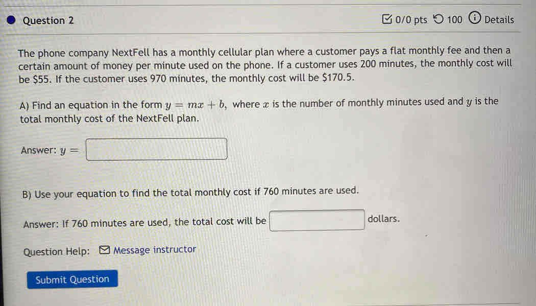 ✔ 0/0 pts つ 100 ⓘDetails 
The phone company NextFell has a monthly cellular plan where a customer pays a flat monthly fee and then a 
certain amount of money per minute used on the phone. If a customer uses 200 minutes, the monthly cost will 
be $55. If the customer uses 970 minutes, the monthly cost will be $170.5. 
A) Find an equation in the form y=mx+b , where x is the number of monthly minutes used and y is the 
total monthly cost of the NextFell plan. 
Answer: y=□
B) Use your equation to find the total monthly cost if 760 minutes are used. 
Answer: If 760 minutes are used, the total cost will be □ dollars. 
Question Help: Message instructor 
Submit Question