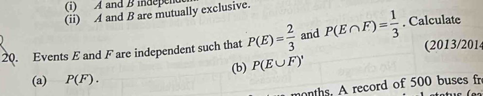 A and B independ 
(ii) A and B are mutually exclusive. 
20. Events E and F are independent such that P(E)= 2/3  and P(E∩ F)= 1/3 . Calculate 
(2013/2014 
(a) P(F). (b) P(E∪ F)'
months. A record of 500 buses fre