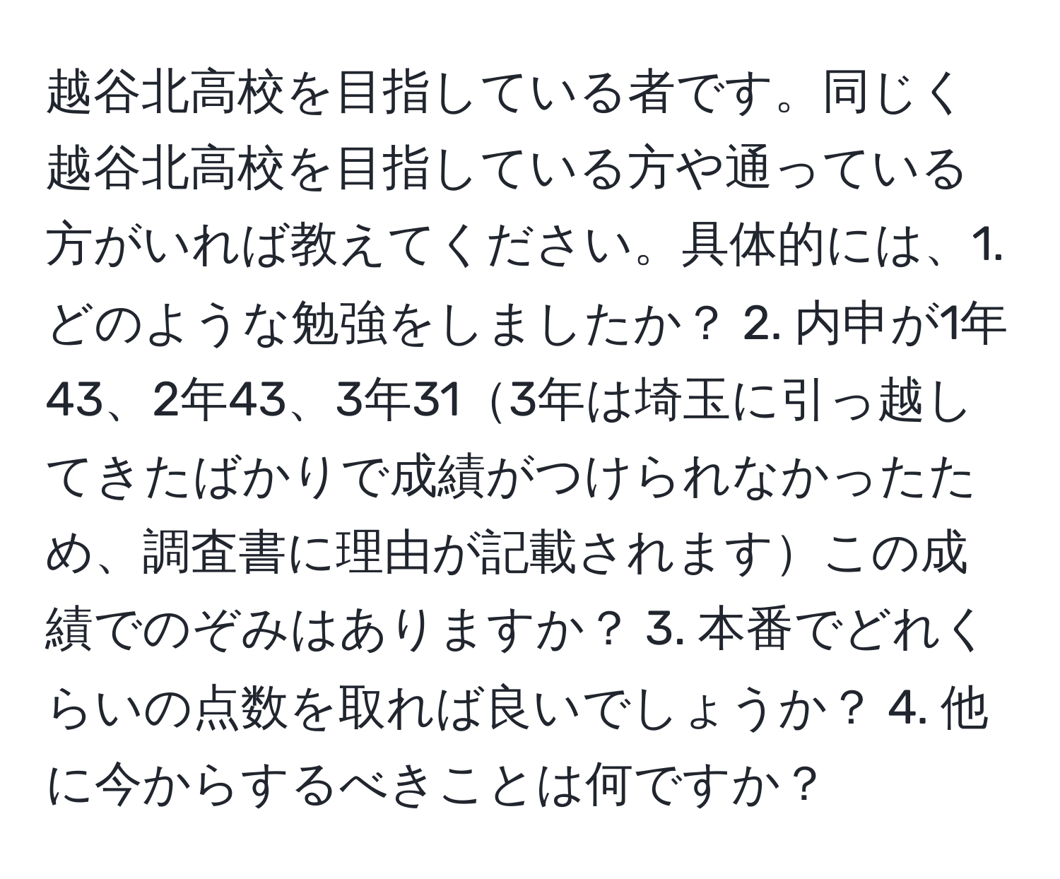 越谷北高校を目指している者です。同じく越谷北高校を目指している方や通っている方がいれば教えてください。具体的には、1. どのような勉強をしましたか？ 2. 内申が1年43、2年43、3年313年は埼玉に引っ越してきたばかりで成績がつけられなかったため、調査書に理由が記載されますこの成績でのぞみはありますか？ 3. 本番でどれくらいの点数を取れば良いでしょうか？ 4. 他に今からするべきことは何ですか？