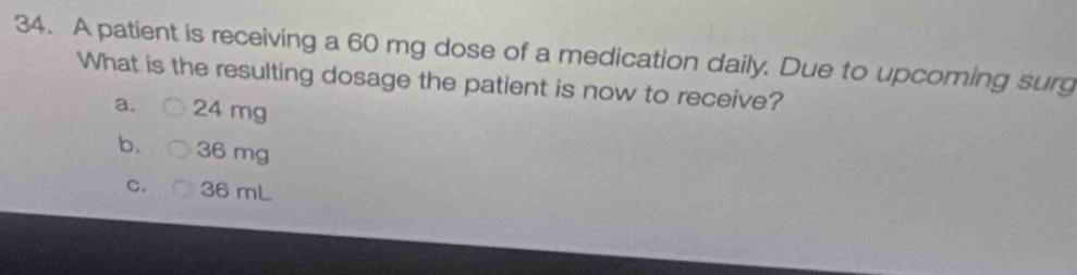 A patient is receiving a 60 mg dose of a medication daily. Due to upcoming surg
What is the resulting dosage the patient is now to receive?
a. 24 mg
b. 36 mg
C. 36 mL