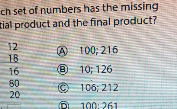 ch set of numbers has the missing
tial product and the final product?
12
Ⓐ 100; 216
18
16 Ⓑ 10; 126
80
Ⓒ 106; 212
20
ⓝ 100 : 261