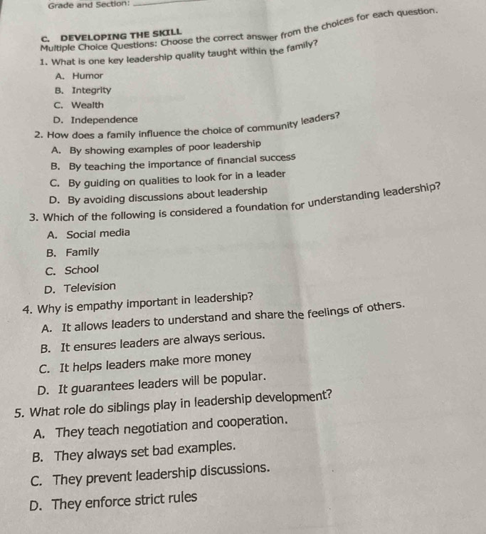 Grade and Section:_
Multiple Choice Questions: Choose the correct answer from the choices for each question
C. DEVELOPING THE SKILL
1. What is one key leadership quality taught within the family?
A. Humor
B. Integrity
C. Wealth
D. Independence
2. How does a family influence the choice of community leaders?
A. By showing examples of poor leadership
B. By teaching the importance of financial success
C. By guiding on qualities to look for in a leader
D. By avoiding discussions about leadership
3. Which of the following is considered a foundation for understanding leadership?
A. Social media
B. Family
C. School
D. Television
4. Why is empathy important in leadership?
A. It allows leaders to understand and share the feelings of others.
B. It ensures leaders are always serious.
C. It helps leaders make more money
D. It guarantees leaders will be popular.
5. What role do siblings play in leadership development?
A. They teach negotiation and cooperation.
B. They always set bad examples.
C. They prevent leadership discussions.
D. They enforce strict rules