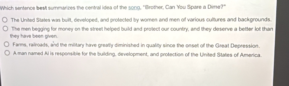 Which sentence best summarizes the central idea of the song, “Brother, Can You Spare a Dime?”
The United States was built, developed, and protected by women and men of various cultures and backgrounds.
The men begging for money on the street helped build and protect our country, and they deserve a better lot than
they have been given.
Farms, railroads, and the military have greatly diminished in quality since the onset of the Great Depression.
A man named Al is responsible for the building, development, and protection of the United States of America.