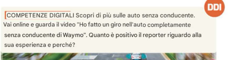 DDI 
COMPETENZE DIGITALI Scopri di più sulle auto senza conducente. 
Vai online e guarda il video "Ho fatto un giro nell'auto completamente 
senza conducente di Waymo''. Quanto è positivo il reporter riguardo alla 
sua esperienza e perché?