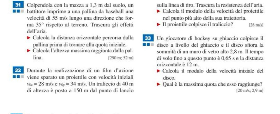 Colpendola con la mazza a 1,3 m dal suolo, un sulla linea di tiro. Trascura la resistenza dell’aria. 
a battitore imprime a una pallina da baseball una Calcola il modulo della velocità del proiettile 
velocità di 55 m/s lungo una direzione che for- nel punto più alto della sua traiettoria. 
ma 35° rispetto al terreno. Trascura gli effetti Il proiettile colpisce il traliccio? [ 28 m/s ] 
dell’aria. 
Calcola la distanza orizzontale percorsa dalla Un giocatore di hockey su ghiaccio colpisce il 
pallina prima di tornare alla quota iniziale. disco a livello del ghiaccio e il disco sfiora la 
Calcola l’altezza massima raggiunta dalla pal- sommità di un muro di vetro alto 2,8 m. Il tempo 
lina. [ 290 m; 52 m] di volo fino a questo punto è 0,65 s e la distanza 
orizzontale è 12 m. 
32 Durante la realizzazione di un film d'azione Calcola il modulo della velocità iniziale del 
viene sparato un proiettile con velocità iniziali disco.
v_0x=28m/s e v_0y=34m/s. Un traliccio di 40 m Qual è la massima quota che esso raggiunge? 
di altezza è posto a 150 m dal punto di lancio [ 20 m/s; 2,9 m]