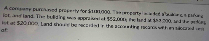 A company purchased property for $100,000. The property included a'building, a parking 
lot, and land. The building was appraised at $52,000; the land at $53,000, and the parking 
lot at $20,000. Land should be recorded in the accounting records with an allocated cost 
of: