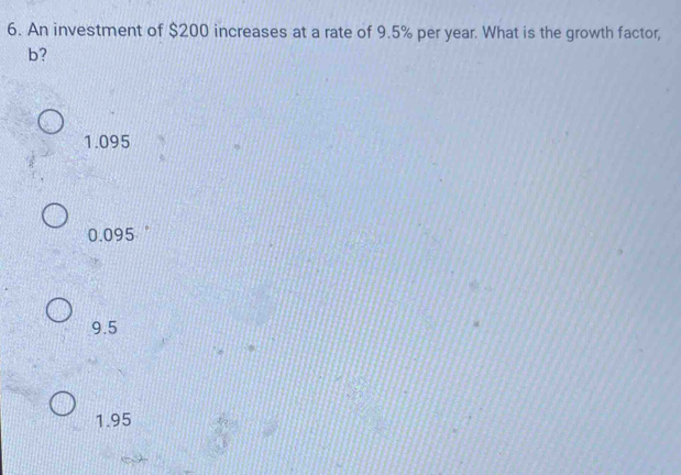 An investment of $200 increases at a rate of 9.5% per year. What is the growth factor,
b?
1.095
0.095
9.5
1.95