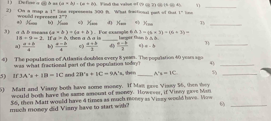 Define a a) b as (a* b)-(a+b). Find the value of (9@2)@(6@4). 1)_
2) On a map a 1" line represents 300 ft. What fractional part of that 1" line
would represent 2'' ?
a) 6400 b ½600 c 2 400 d) 1/1800 e 1/1200 2)_
3) a△ b means (a* b)/ (a+b). For example 6△ 3=(6* 3)/ (6+3)=
18/ 9=2. If a>b , then a △ a is _larger than b△ b.
a)  (a+b)/4  b)  (a-b)/4  c)  (a+b)/2  d)  (a-b)/2  e) a-b
3)_
4) The population of Atlantis doubles every 8 years. The population 40 years ago
was what fractional part of the population today?
4)_
5) If 3A's+1B=1C and 2B's+1C=9A's , then _ A's=1C. 
5)_
5) Matt and Vinny both have some money. If Matt gave Vinny $6, then they
would both have the same amount of money. However, if Vinny gave Matt
$6, then Matt would have 4 times as much money as Vinny would have. How
much money did Vinny have to start with?
6)_