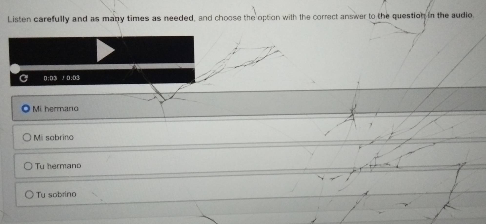Listen carefully and as many times as needed, and choose the option with the correct answer to the question in the audio.
0:03 / 0:03
Mi hermano
Mi sobrino
Tu hermano
Tu sobrino
