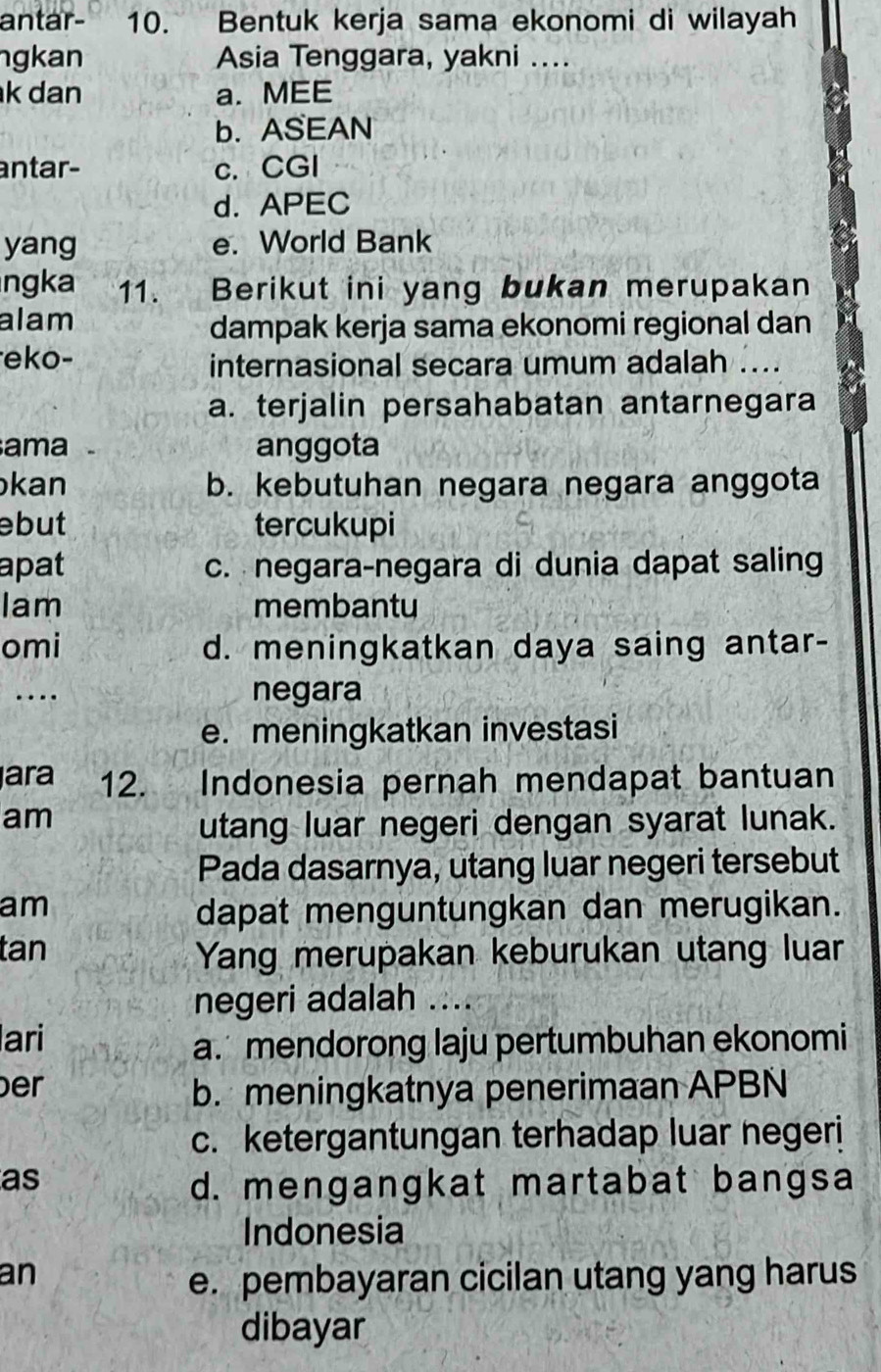 antar- 10. Bentuk kerja sama ekonomi di wilayah
ngkan Asia Tenggara, yakni ....
k dan a. MEE
b. ASEAN
antar- c. CGI
d. APEC
yang e. World Bank
ngka 11. Berikut ini yang bukan merupakan
alam
dampak kerja sama ekonomi regional dan
eko-
internasional secara umum adalah ....
a. terjalin persahabatan antarnegara
ama anggota
kan b. kebutuhan negara negara anggota
ebut tercukupi
apat c. negara-negara di dunia dapat saling
Iam membantu
omi d. meningkatkan daya saing antar-
… negara
e. meningkatkan investasi
ara 12. Indonesia pernah mendapat bantuan
am
utang luar negeri dengan syarat lunak.
Pada dasarnya, utang luar negeri tersebut
am
dapat menguntungkan dan merugikan.
tan
Yang merupakan keburukan utang luar
negeri adalah ....
ari
a. mendorong laju pertumbuhan ekonomi
er
b. meningkatnya penerimaan APBN
c. ketergantungan terhadap luar negeri
as
d. mengangkat martabat bangsa
Indonesia
an
e. pembayaran cicilan utang yang harus
dibayar