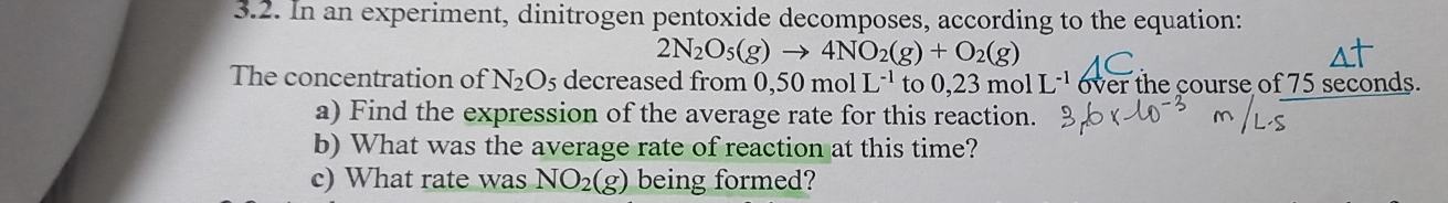 In an experiment, dinitrogen pentoxide decomposes, according to the equation:
2N_2O_5(g)to 4NO_2(g)+O_2(g)
The concentration of N_2O_5 decreased from 0,50molL^(-1) to 0,23 mol L^(-1) over the course of 75 seconds. 
a) Find the expression of the average rate for this reaction. 
b) What was the average rate of reaction at this time? 
c) What rate was NO_2(g) being formed?