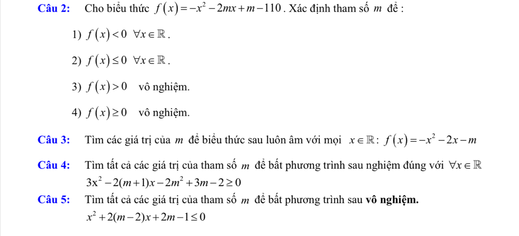 Cho biểu thức f(x)=-x^2-2mx+m-110. Xác định tham số m đề : 
1) f(x)<0forall x∈ R. 
2) f(x)≤ 0forall x∈ R. 
3) f(x)>0 vô nghiệm. 
4) f(x)≥ 0 vô nghiệm. 
Câu 3: Tìm các giá trị của m để biểu thức sau luôn âm với mọi x∈ R : f(x)=-x^2-2x-m
Câu 4: Tìm tất cả các giá trị của tham số m để bất phương trình sau nghiệm đúng với forall x∈ R
3x^2-2(m+1)x-2m^2+3m-2≥ 0
Câu 5: Tìm tất cả các giá trị của tham số m để bất phương trình sau vô nghiệm.
x^2+2(m-2)x+2m-1≤ 0