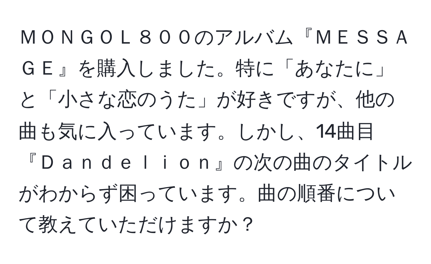 ＭＯＮＧＯＬ８００のアルバム『ＭＥＳＳＡＧＥ』を購入しました。特に「あなたに」と「小さな恋のうた」が好きですが、他の曲も気に入っています。しかし、14曲目『Ｄａｎｄｅｌｉｏｎ』の次の曲のタイトルがわからず困っています。曲の順番について教えていただけますか？