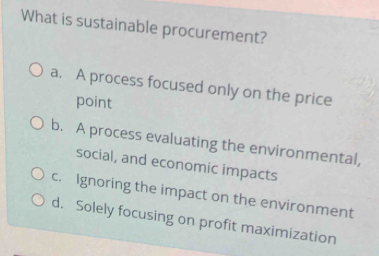 What is sustainable procurement?
a. A process focused only on the price
point
b. A process evaluating the environmental,
social, and economic impacts
c. Ignoring the impact on the environment
d. Solely focusing on profit maximization