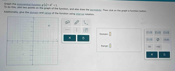 Graph the exponential function g(x)=4^x+1. 
To do this, plot two points on the graph of the function, and also draw the asymptote. Then click on the graph-a-function button. 
Additionally, give the domain and range of the function using interval notation. 
Domain: □
(□ ,□ ) [□ ,□ ] (0,□ endpmatrix 
×
(□ ,□ )
□v□ 
Range: ∠ - ∞
∞ 
×