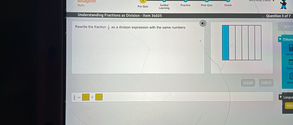 magme Guided Practice Post-Quiz Finish 
Math Pre-Quiz Learning 
Understanding Fractions as Division - Item 34605 Question 3 of 7 
Rewrite the fraction as a division expression with the same numbers.  1/6  NEXT 
≌Refe 
form 
CLEAR CHECK gloss
 1/6 =□ / □ Langua 
ENG