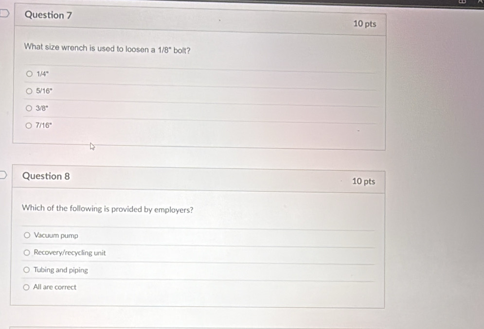 What size wrench is used to loosen a 1/8'' bolt?
1/4''
5/16°
3/8°
7/16^n
Question 8 10 pts
Which of the following is provided by employers?
Vacuum pump
Recovery/recycling unit
Tubing and piping
All are correct