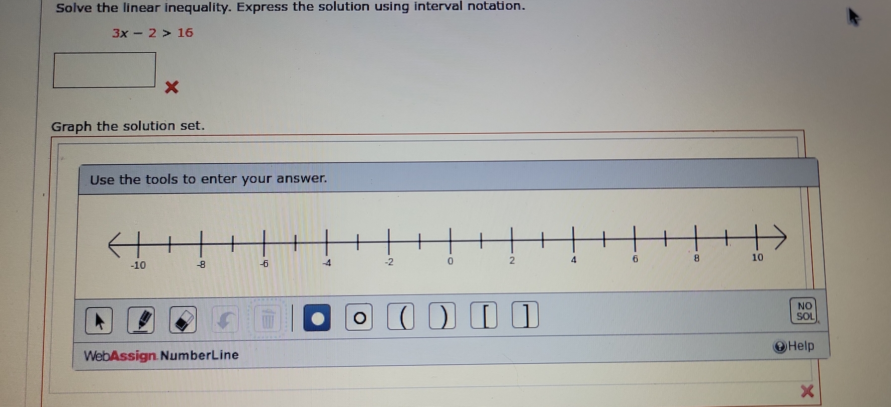 Solve the linear inequality. Express the solution using interval notation.
3x-2>16
x
Graph the solution set. 
Use the tools to enter your answer. 
NO 
● 。 ( ) 1 SOl 
Help 
WebAssign NumberLine