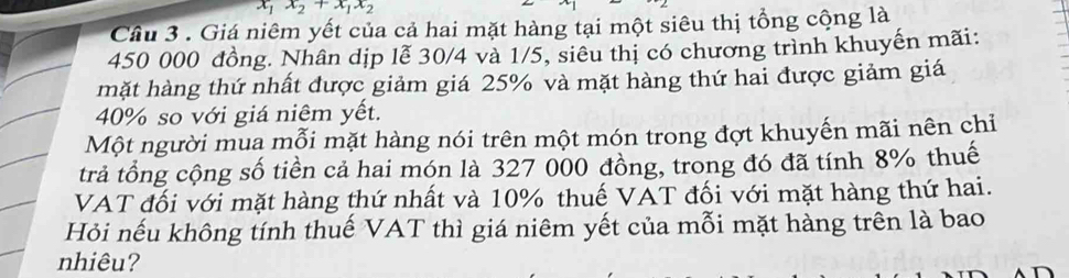 x_1x_2+x_1x_2
Câu 3 . Giá niêm yết của cả hai mặt hàng tại một siêu thị tổng cộng là
450 000 đồng. Nhân dịp lễ 30/4 và 1/5, siêu thị có chương trình khuyến mãi: 
mặt hàng thứ nhất được giảm giá 25% và mặt hàng thứ hai được giảm giá
40% so với giá niêm yết. 
Một người mua mỗi mặt hàng nói trên một món trong đợt khuyến mãi nên chỉ 
trả tổng cộng số tiền cả hai món là 327 000 đồng, trong đó đã tính 8% thuế 
VAT đối với mặt hàng thứ nhất và 10% thuế VAT đối với mặt hàng thứ hai. 
Hỏi nếu không tính thuế VAT thì giá niêm yết của mỗi mặt hàng trên là bao 
nhiêu?