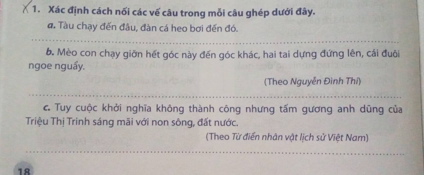 Xác định cách nối các vế câu trong mỗi câu ghép dưới đây. 
a. Tàu chạy đến đâu, đàn cá heo bơi đến đó. 
6. Mèo con chạy giỡn hết góc này đến góc khác, hai tai dựng đứng lên, cái đuôi 
ngoe nguẩy. 
(Theo Nguyễn Đình Thi) 
c. Tuy cuộc khởi nghĩa không thành công nhưng tấm gương anh dũng của 
Triệu Thị Trinh sáng mãi với non sông, đất nước. 
(Theo Từ điển nhân vật lịch sử Việt Nam) 
18