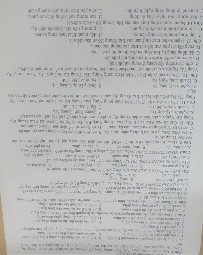 Cần cứ vào Atlat Địa l( Việt Nam trang Vùng Bắc Trung Bộ và Duyên hải Nam Trung Bộ,
Vùng Tây Nguyên, cho biết đặc điểm nào sau đây không đủng về vị trí và tiếp giáp của Bắc Trung
Bộ?
A. Tiếp giáp với Trung du và miền núi Bắc Bộ. B. Tiếp giáp với Đồng bằng sông Hồng ở phía bắc
C. Tiếp giáp với Biến Đông ở phía tây. D. Cầu nổi giữa miên Bắc và miên Nam,
Câu 2. Đặc điểm tự nhiên nào sau đây là cơ sở cho việc hình thành cơ cầu nông nghiệp, lâm nghiệp và
thuỷ sản ở Bắc Trung Bộ?
A. Địa hình phân hoà từ tây sang đông. B. Khí hậu nhiệt đới ẩm có mùa động lạnh.
C. Cô nhiêu nhóm đất và loại đất khác nhau D. Giáp vùng biển rộng, giàu tiểm năng.
Cầu 3. Thuận lợi chủ yếu của tài nguyên biển cho phát triển ngành thuỷ sân ở Bắc Trung Bộ là
A. các đâm phá trải dài theo bắc - nam. B. nhiều bãi cá, bãi tôm cho khai thác.
C. có rất nhiều ngư trường trọng điểm. D. nhiều vũng vịnh kín cho nuôi trồng.
Câu 4. Thuận lợi chủ yếu về điều kiện tự nhiên và tài nguyên thiên nhiên đối với phát triển nông
nghiệp của Bắc Trung Bộ là
A. đất ba-dan có diện tích lớn, phân bố tập trung. B. vùng đồi trước núi có đất phù sa khá màu mỡ.
C. khí hậu nhiệt đới ẩm gió mùa, có sự phân hoá. D. nhiều hệ thống sông lớn với mạng lưới dày đặc.
Câu 5 (Đề MH TNTHPT 2020), Vùng đồi trước núi ở Bắc Trung Bộ có thể mạnh về
A. nuôi gia súc lớn. B. trồng lúa gạo.
C. nuôi thủy sản. D. khai thác gỗ quý.
Câu 6 (Đề thi TNTHPT 2020-302-LJ). Vùng ven biển Bắc Trung Bộ có thể mạnh về
A. trồng cao su. B. chăn nuôi trâu. C. trồng cà phê. D. đánh bắt cả.
Câu 7 (Để thi TNTHPT 2020-303-LI). Vùng ven biển Bắc Trung Bộ có thể mạnh về
A. nuôi thủy sản. B. khai thác apatit. C. khai thác dầu mỏ. D. nuôi bò sữa.
Câu 8 (Để thi TNTHPT 2020-304-LI). Các đồng bằng ở Bắc Trung Bộ có nhiều thuận lợi cho trồng
A. hỗ tiêu, lạc. B. mía, thuốc lá. C. cao su, điều. D. cả phê, dừa.
Câu 9, Thuận lợi chủ yếu về kinh tế - xã hội đổi với phát triển nông nghiệp, lâm nghiệp và thuy sản
của Bắc Trung Bộ là
A. lao động đông, có nhiều kinh nghiệm sản xuất.  B. có trình độ khoa học - công nghệ rất hiện đại.
C. cơ sở hạ tầng đồng bộ và được hiện đại hoá. D. nhiều cơ sở chế biển sản phẩm quy mô lớn.
Câu 10. Căn cứ vào Atlat Địa lí Việt Nam trang Vùng Bắc Trung Bộ và Duyên hải Nam Trung Bộ,
Vùng Tây Nguyên, cho biết ở Bắc Trung Bộ, cả phê được trồng chủ yếu tại các tỉnh nào sau đây?
A. Nghệ An, Quảng Trị. B. Quảng Bình, Quảng Trị.
C. Thanh Hoá, Nghệ An. D. Nghệ An, Hà Tĩnh,
Cầu 11. Căn cứ vào Atlat Địa lí Việt Nam trang Vùng Bắc Trung Bộ và Duyên hải Nam Trung Bộ.
Vùng Tây Nguyên, cho biết ở Bắc Trung Bộ, cao su và hồ tiêu được trồng chủ yếu tại các tinh nào sau
đây?
A. Nghệ An, Quảng Trị. B. Quảng Bình, Quảng Trj.
C. Thanh Hoá, Nghệ An. D. Nghệ An, Hà Tĩnh.
Câu 12. Căn cứ vào Atlat Địa lí Việt Nam trang Vùng Bắc Trung Bộ và Duyên hài Nam Trung Bộ.
Vùng Tây Nguyên, cho biết cây lúa ở Bắc Trung Bộ được gieo trồng chủ yều ở nơi nào sau đây?
A. trên các ruộng bậc thang ở vùng núi phía tây.
B. các vùng gỏ đồi trước núi và vùng núi phía tây.
C. dài đồng bằng hạ lưu sông và dọc thung lũng các sông.
D. vùng đất cát pha ven biển và trên các ruộng bậc thang.
Câu 13. Ngành khai thác thuỷ sản của Bắc Trung Bộ có đặc điểm là
A. tập trung khai thác vùng ven bờ. B. đầy mạnh khai thác vùng xa bờ.
C. sản lượng khai thác liên tục giảm. D. phương tiện khai thác rất hiện đại
Câu 14. Ngành nuôi trồng thuỷ sản của Bắc Trung Bộ có đặc điểm là
A. đổi tượng nuôi ngày cảng đa dạng. B. sản lượng nuôi trồng liên tục giảm.
C. hạn chế áp dụng công nghệ hiện đại. D. chủ yếu theo hình thức quảng canh.