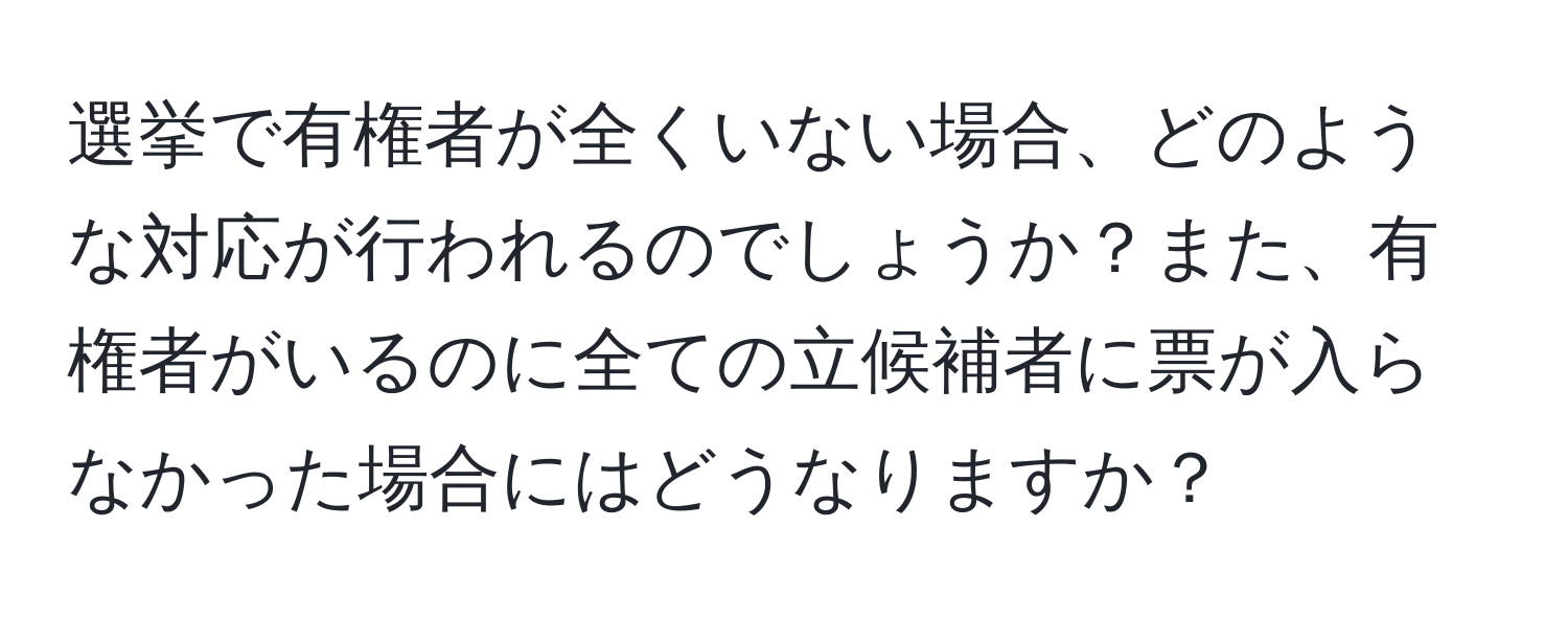 選挙で有権者が全くいない場合、どのような対応が行われるのでしょうか？また、有権者がいるのに全ての立候補者に票が入らなかった場合にはどうなりますか？