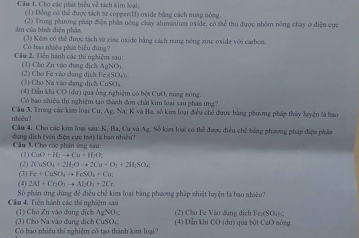 Cho các phát biểu về tách kim loại;
(1) Đồng có thể được tách từ copper(II) oxide bằng cách nung nóng.
(2) Trong phương pháp điện phân nóng chảy aluminium oxide, có thể thu được nhôm nóng chảy ở điện cực
âm của bình điện phân.
(3) Kẽm có thể được tách từ zinc oxide bằng cách nung nóng zinc oxide với carbon.
Có bao nhiêu phát biểu đúng?
Câu 2. Tiến hành các thí nghiệm sau:
(1) Cho Zn vào dung dịch AgNO_3.
(2) Cho Fe vào dung dịch Fe_2(SO_4)_3.
(3) Cho Na vào dung dịch CuSO_4.
(4) Dẫn khí CO (dư) qua ống nghiệm có bột CuO, nung nóng.
Có bao nhiêu thí nghiệm tạo thành đơn chất kim loại sau phản ứng?
Câu 3. Trong các kim loại Cu; Ag; Na; K và Ba, số kim loại điều chế được bằng phương pháp thủy luyện là bao
nhiêu?
Câu 4. Cho các kim loại sau: K, Ba, Cu và Ag. Số kim loại có thể được điều chế bằng phương pháp điện phân
dung dịch (với điện cực trơ) là bao nhiêu?
Câu 3. Cho các phản ứng sau:
(1) CuO+H_2to Cu+H_2O;
(2) 2CuSO_4+2H_2Oto 2Cu+O_2+2H_2SO_4;
(3) Fe+CuSO_4to FeSO_4+Cu;
(4) 2Al+Cr_2O_3to Al_2O_3+2Cr.
Số phản ứng dùng để điều chế kim loại bằng phương pháp nhiệt luyện là bao nhiêu?
Câu 4. Tiến hành các thí nghiệm sau
(1) Cho Zn vào dung dịch AgNO_3; (2) Cho Fe Vào dung dịch Fez (SO_4)_3
(3) Cho Na vào dung dịch CuSO_4; (4) Dẫn khí CO (dư) qua bột CuO nóng.
Có bao nhiêu thí nghiệm có tạo thành kim loại?