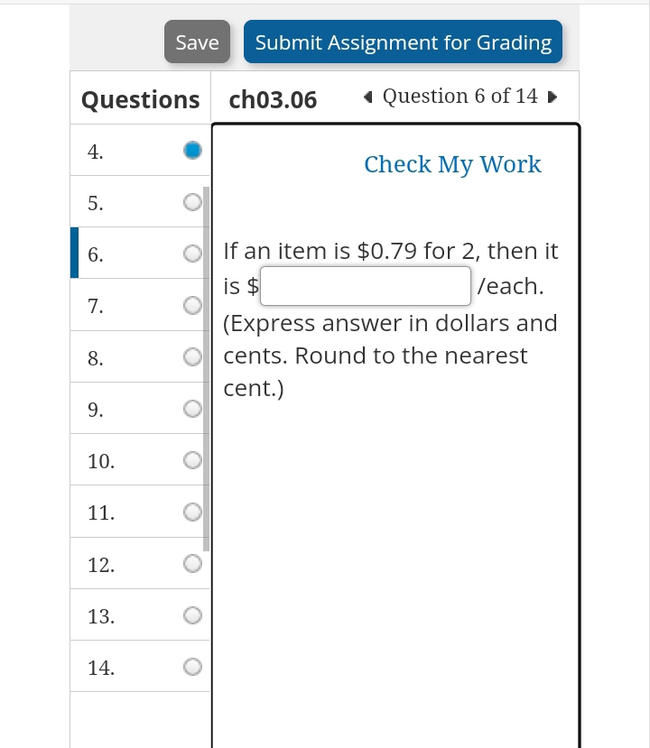 Save Submit Assignment for Grading 
Questions ch03.06 Question 6 of 14 
4. 
Check My Work 
5. 
6. If an item is $0.79 for 2, then it 
is $ □  (-y-()=()(x-)) /each. 
7. 
(Express answer in dollars and 
8. cents. Round to the nearest 
cent.) 
9. 
10. 
11. 
12. 
13. 
14.