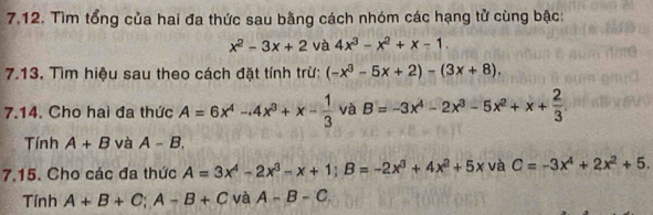 Tìm tổng của hai đa thức sau bằng cách nhóm các hạng tử cùng bậc:
x^2-3x+2 và 4x^3-x^2+x-1. 
7.13. Tìm hiệu sau theo cách đặt tính trừ: (-x^3-5x+2)-(3x+8). 
7.14. Cho hai đa thức A=6x^4-4x^3+x- 1/3  và B=-3x^4-2x^3-5x^2+x+ 2/3 
Tính A+B và A-B, 
7.15. Cho các đa thức A=3x^4-2x^3-x+1; B=-2x^3+4x^2+5x và C=-3x^4+2x^2+5. 
Tính A+B+C; A-B+C và A-B-C,