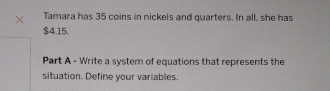 × Tamara has 35 coins in nickels and quarters. In all, she has
$4.15. 
Part A - Write a system of equations that represents the 
situation. Define your variables.