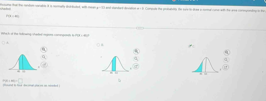 Assume that the random variable X is normally distributed, with mean mu =53
shaded. and standard deviation sigma =9 Compute the probability. Be sure to draw a normal curve with the area corresponding to the
P(X≤ 46)
Which of the following shaded regions corresponds to P(X≤ 46) ?
A.
B.
P(X≤ 46)=□
(Round to four decimal places as needed .)