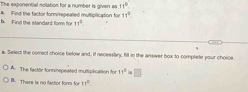 The exponential notation for a number is given as 11^0. 
a. Find the factor form/repeated multiplication for 11^0. 
b. Find the standard form for 11^0. 
a. Select the correct choice below and, if necessary, fill in the answer box to complete your choice.
A. The factor form/repeated multiplication for 11^0 is □ .
B. There is no factor form for 11^0.