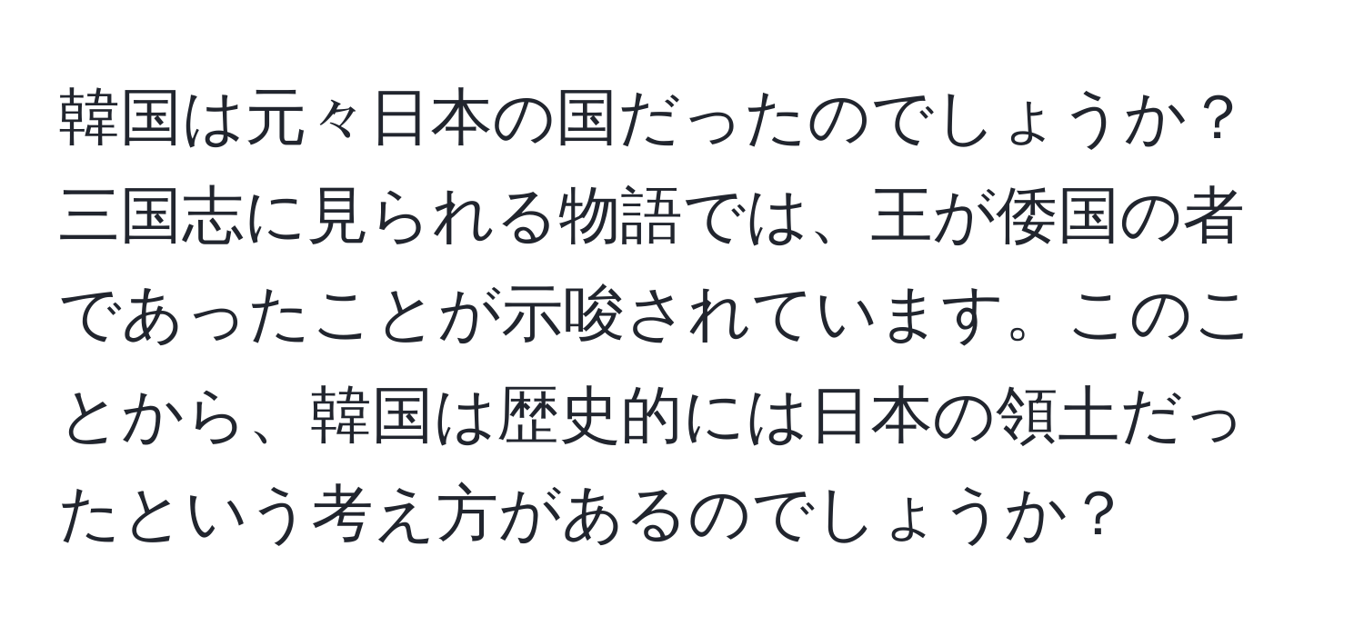 韓国は元々日本の国だったのでしょうか？三国志に見られる物語では、王が倭国の者であったことが示唆されています。このことから、韓国は歴史的には日本の領土だったという考え方があるのでしょうか？