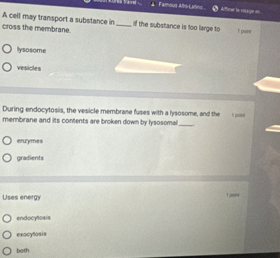 Korea travel Famous Afro-Latino Affiner le visage en
A cell may transport a substance in _if the substance is too large to 1 paint
cross the membrane.
lysosome
vesicles
During endocytosis, the vesicle membrane fuses with a lysosome, and the 1 paint
membrane and its contents are broken down by lysosomal_
enzymes
gradients
Uses energy 1 point
endocytosis
exocytosis
both