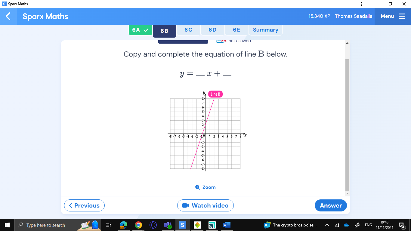 Sparx Maths : X 
Sparx Maths 15,340 XP Thomas Saadalla Menu 
6A 6B 6C 6D 6E Summary 
e 
Copy and complete the equation of line B below.
y= _ x+ _ 
Zoom