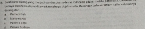 Salah satu bidang yang menjadi sumber utama devisa Indonesia adaïah melalui pariwisata, Dala
budaya Indonesia dapat ditawarkan sebagai objek wisata. Dukungan terbesar dalam hal ini seharusnya
datang dari
a Pemerintah
b. Masyarakat
c. Pecinta seni
d. Pelaku budaya