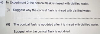 In Experiment 2 the conical flask is rinsed with distilled water. 
(I) Suggest why the conical flask is rinsed with distilled water. 
_ 
(ii) The conical flask is not dried after it is rinsed with distilled water. 
Suggest why the conical flask is not dried.