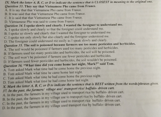 Mark the letter A, B, C, or D to indicate the sentence that is CLOSEST in meaning to the original one.
Question 33. They say that Vietnamese Pho came from France.
A. It is say that that Vietnamese Pho came from France.
B. It was said that that Vietnamese Pho came from France.
C. It is said that that Vietnamese Pho came from France.
D. Vietnamese Pho was said to come from France.
Question 34. I spoke slowly and clearly. I wanted the foreigner to understand me.
A. I spoke slowly and clearly so that the foreigner could understand me.
B. I spoke so slowly and clearly that I wanted the foreigner to understand me.
C. I spoke not only slowly but also clearly and the foreigner understood me.
D. The foreigner could understand me easily as I speak slowly and clearly.
Question 35. The soil is poisoned because farmers use too many pesticides and herbicides.
A. The soil would be poisoned if farmers used too many pesticides and herbicides.
B. If farmers used too many pesticides and herbicides, the soil will be poisoned.
C. The soil won’t be poisoned if farmers use fewer pesticides and herbicides.
D. If farmers used fewer pesticides and herbicides, the soil wouldn't be poisoned.
Question 36. “What time did you come home last night, Mark?” said Tom.
A. Tom asked Mark what time had he come home the previous night.
B. Tom asked Mark what time he came home last night.
C. Tom asked Mark what time he had come home the previous night.
D. Tom asked Mark what time he had come home last night.
X. Mark the letter A, B, C, or D to indicate the sentence that is BEST written from the words/phrases given.
37. In the past, the farmers/ village use/ transport rice/ buffalo- driven cart.
A. In the past, the farmers in my village used to transport rice by buffalo- driven cart.
B. In the past, the farmers in my village use to transport rice by buffalo- driven cart.
C. In the past, the farmers in my village used to transport rice buffalo- driven cart.
D. In the past, the farmers in my village used transport rice by buffalo- driven cart.