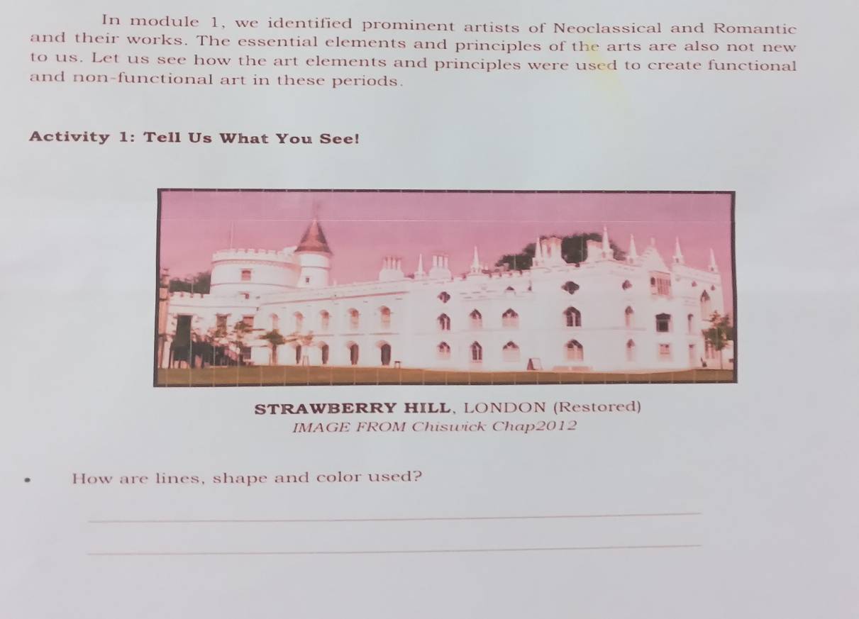 In module 1, we identified prominent artists of Neoclassical and Romantic 
and their works. The essential elements and principles of the arts are also not new 
to us. Let us see how the art elements and principles were used to create functional 
and non-functional art in these periods. 
Activity 1: Tell Us What You See! 
STRAWBERRY HILL, LONDON (Restored) 
IMAGE FROM Chiswick Chap2012 
How are lines, shape and color used? 
_ 
_