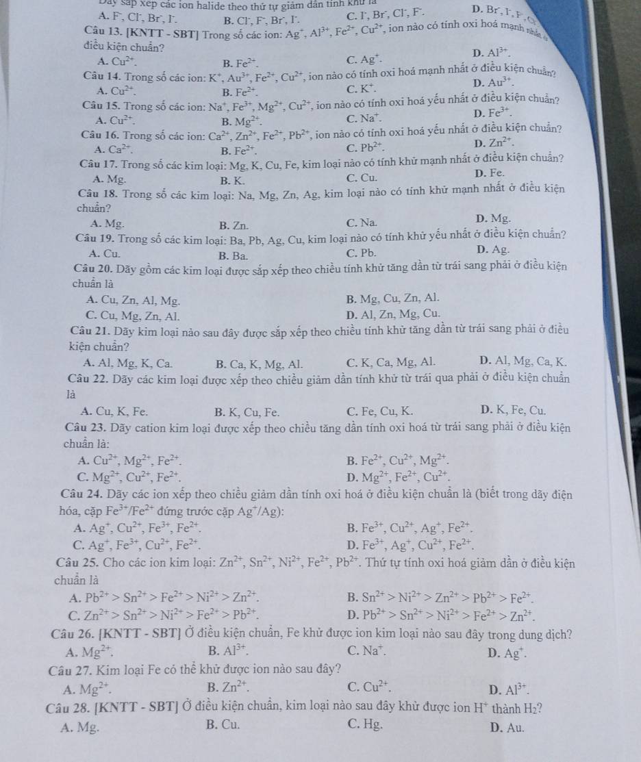 Dây sắp xếp các ion halide theo thứ tự giảm dân tỉnh khử là
A. F , Cl, Br´, l. B. Cl˙, F, Br˙, I. C. Γ, 3r , Cl, F . D. Br, l, P. 
Câu 13. [KNTT - SBT] Trong số các ion: Ag^+,Al^(3+),Fe^(2+),Cu^(2+) ,  ion nào có tỉnh oxi hoá mạnh nâ 
điều kiện chuẩn?
D. Al^(3+).
A. Cu^(2+). C. Ag^+.
B. Fe^(2+).
Câu 14. Trong số các ion: K*, Au^(3+),Fe^(2+),Cu^(2+) T ion nào có tính oxi hoá mạnh nhất ở điều kiện chuẩn?
A. Cu^(2+). B. Fe^(2+).
C. K^+. D. Au^(3+)
Câu 15. Trong số các ion: Na*, Fe^(3+),Mg^(2+),Cu^(2+) T, ion nào có tính oxi hoá yếu nhất ở điều kiện chuẩn?
A. Cu^(2+). B. Mg^(2+).
C. Na^+. D. Fe^(3+).
Câu 16. Trong số các ion: Ca^(2+),Zn^(2+),Fe^(2+),Pb^(2+) *, ion nào có tính oxi hoá yếu nhất ở điều kiện chuẩn?
D. Zn^(2+).
A. Ca^(2+). Fe^(2+).
B.
C. Pb^(2+).
Câu 17. Trong số các kim loại: Mg, K, Cu, Fe, kim loại nào có tính khử mạnh nhất ở điều kiện chuẩn?
A. Mg. B. K. C. Cu. D. Fe.
Câu 18. Trong số các kim loại: Na, Mg, Zn, Ag, kim loại nào có tính khử mạnh nhất ở điều kiện
chuẩn? D. Mg.
A. Mg. B. Zn. C. Na.
Câu 19. Trong số các kim loại: Ba, Pb, Ag, Cu, kim loại nào có tính khữ yếu nhất ở điều kiện chuẩn?
A. Cu. B. Ba. C. Pb.
D. Ag.
Câu 20. Dãy gồm các kim loại được sắp xếp theo chiều tính khử tăng dần từ trái sang phải ở điều kiện
chuẩn là
A. Cu, Zn, Al, Mg. B. Mg, Cu, Zn, Al.
C. Cu, Mg, Zn, Al. D. Al, Zn, Mg, Cu.
Câu 21. Dãy kim loại nào sau đây được sắp xếp theo chiều tính khử tăng dần từ trái sang phải ở điều
kiện chuẩn?
A. Al, Mg, K, Ca. B. Ca, K, Mg, Al. C. K, Ca, Mg, Al. D. Al, Mg, Ca, K.
Câu 22. Dãy các kim loại được xếp theo chiều giảm dần tính khử từ trái qua phải ở điều kiện chuẩn
là
A. Cu, K, Fe. B. K, Cu, Fe. C. Fe, Cu, K. D. K, Fe, Cu.
Câu 23. Dãy cation kim loại được xếp theo chiều tăng dần tính oxi hoá từ trái sang phải ở điều kiện
chuẩn là:
A. Cu^(2+),Mg^(2+),Fe^(2+). B. Fe^(2+),Cu^(2+),Mg^(2+).
C. Mg^(2+),Cu^(2+),Fe^(2+). D. Mg^(2+),Fe^(2+),Cu^(2+).
Câu 24. Dãy các ion xếp theo chiều giảm dần tính oxi hoá ở điều kiện chuẩn là (biết trong dãy điện
hóa, cặp Fe^(3+)/Fe^(2+) đứng trước cặp Ag^+/Ag):
A. Ag^+,Cu^(2+),Fe^(3+),Fe^(2+). B. Fe^(3+),Cu^(2+),Ag^+,Fe^(2+).
C. Ag^+,Fe^(3+),Cu^(2+),Fe^(2+). D. Fe^(3+),Ag^+,Cu^(2+),Fe^(2+).
Câu 25. Cho các ion kim loại: Zn^(2+),Sn^(2+),Ni^(2+),Fe^(2+),Pb^(2+). Thứ tự tính oxi hoá giảm dần ở điều kiện
chuẩn là
A. Pb^(2+)>Sn^(2+)>Fe^(2+)>Ni^(2+)>Zn^(2+). B. Sn^(2+)>Ni^(2+)>Zn^(2+)>Pb^(2+)>Fe^(2+).
C. Zn^(2+)>Sn^(2+)>Ni^(2+)>Fe^(2+)>Pb^(2+). D. Pb^(2+)>Sn^(2+)>Ni^(2+)>Fe^(2+)>Zn^(2+).
Câu 26. [KNTT - SBT] Ở điều kiện chuẩn, Fe khử được ion kim loại nào sau đây trong dung dịch?
A. Mg^(2+). B. Al^(3+). C. Na^+. D. Ag^+.
Câu 27. Kim loại Fe có thể khử được ion nào sau đây?
A. Mg^(2+). B. Zn^(2+). C. Cu^(2+). D. Al^(3+).
Câu 28. [KNTT - SBT] Ở điều kiện chuẩn, kim loại nào sau đây khử được ion H^+ thành H_2
A. Mg. B. Cu. C. Hg. D. Au.