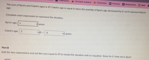 The Digital Anadem Th inkCentrai Dictionan Muliplication Marth 
age. 
The sum of Kyra's and Caleb's ages is 37. Caleb's age is equal to twice the quantity of Kyra's age decreased by 4. Let k represent Kyra's 
Complete each expression to represent the situation. 
Kyra's age: km years
Caleb's age: 2v(k-4 years
Part B 
Add the two expressions and set this sum equal to 37 to model the situation with an equation. Solve for k. How old is Kyra? 
vears