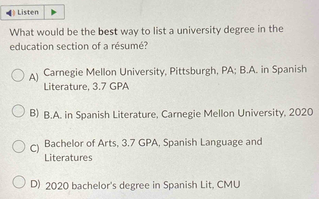 Listen
What would be the best way to list a university degree in the
education section of a résumé?
A) Carnegie Mellon University, Pittsburgh, PA; B.A. in Spanish
Literature, 3.7 GPA
B) B.A. in Spanish Literature, Carnegie Mellon University, 2020
C) Bachelor of Arts, 3.7 GPA, Spanish Language and
Literatures
D) 2020 bachelor's degree in Spanish Lit, CMU